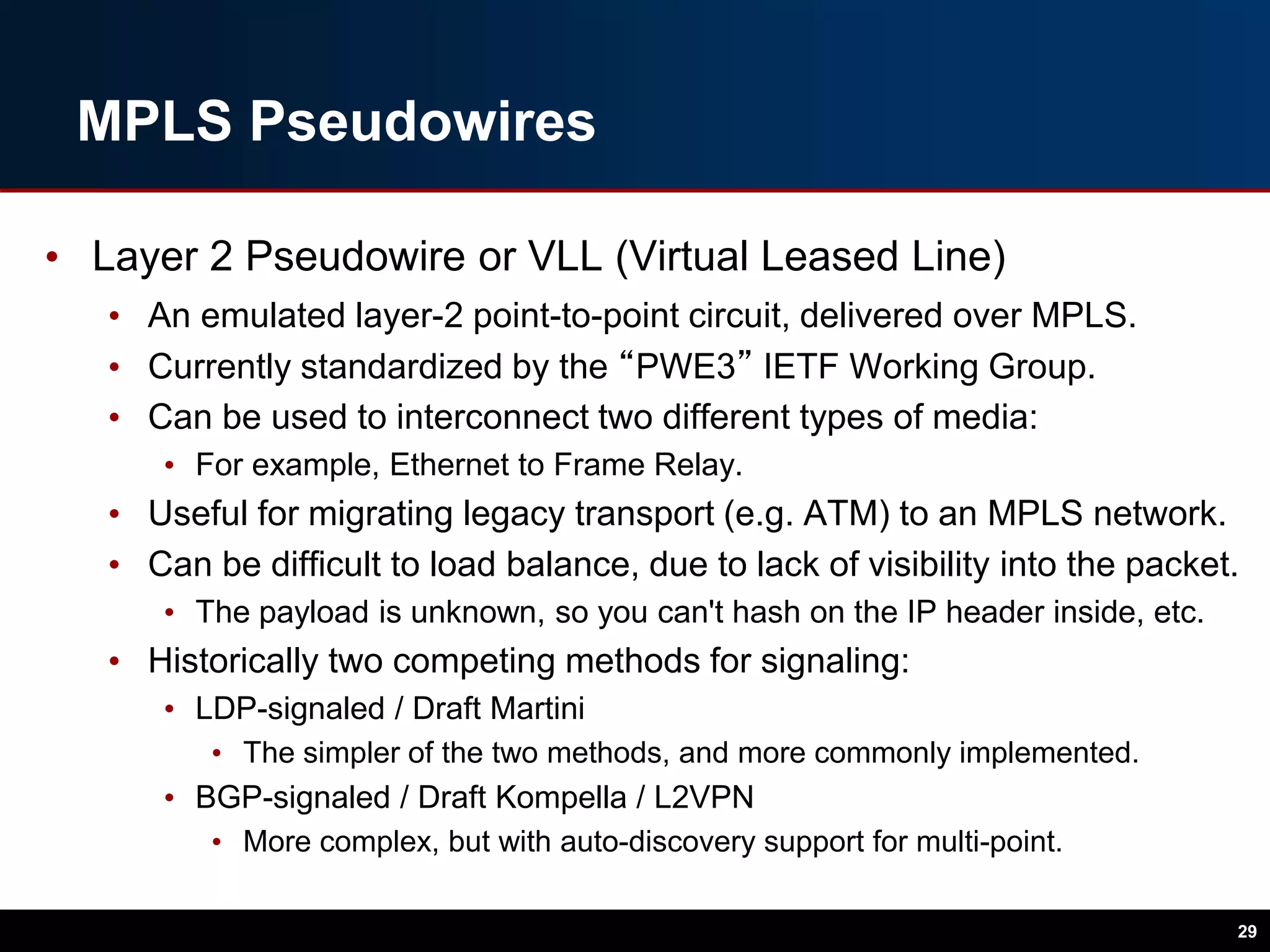 MPLS Pseudowires
• Layer 2 Pseudowire or VLL (Virtual Leased Line)
• An emulated layer-2 point-to-point circuit, delivered over MPLS.
• Currently standardized by the “PWE3” IETF Working Group.
• Can be used to interconnect two different types of media:
• For example, Ethernet to Frame Relay.
• Useful for migrating legacy transport (e.g. ATM) to an MPLS network.
• Can be difficult to load balance, due to lack of visibility into the packet.
• The payload is unknown, so you can't hash on the IP header inside, etc.
• Historically two competing methods for signaling:
• LDP-signaled / Draft Martini
• The simpler of the two methods, and more commonly implemented.
• BGP-signaled / Draft Kompella / L2VPN
• More complex, but with auto-discovery support for multi-point.
29
 