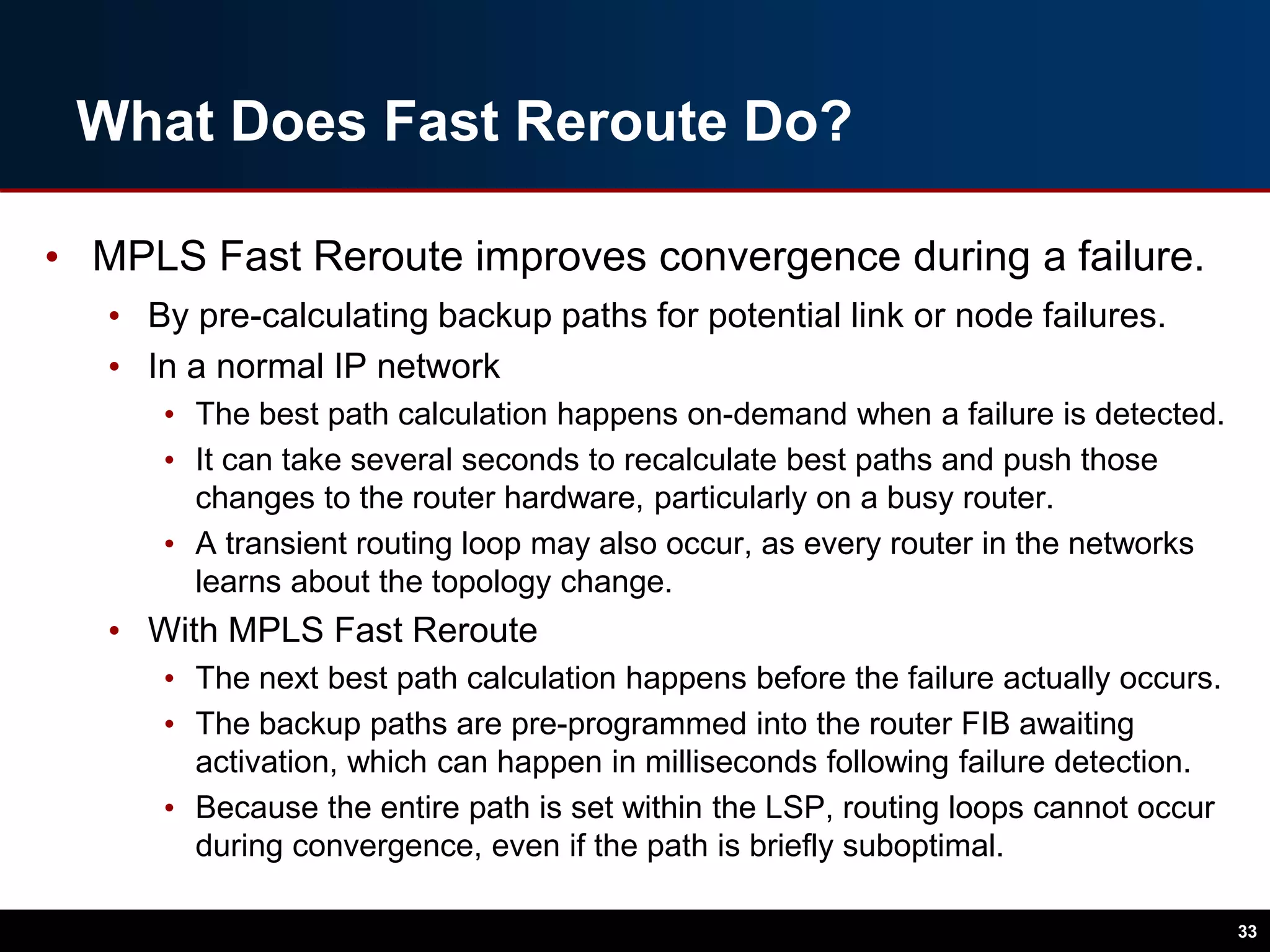 What Does Fast Reroute Do?
• MPLS Fast Reroute improves convergence during a failure.
• By pre-calculating backup paths for potential link or node failures.
• In a normal IP network
• The best path calculation happens on-demand when a failure is detected.
• It can take several seconds to recalculate best paths and push those
changes to the router hardware, particularly on a busy router.
• A transient routing loop may also occur, as every router in the networks
learns about the topology change.
• With MPLS Fast Reroute
• The next best path calculation happens before the failure actually occurs.
• The backup paths are pre-programmed into the router FIB awaiting
activation, which can happen in milliseconds following failure detection.
• Because the entire path is set within the LSP, routing loops cannot occur
during convergence, even if the path is briefly suboptimal.
33
 