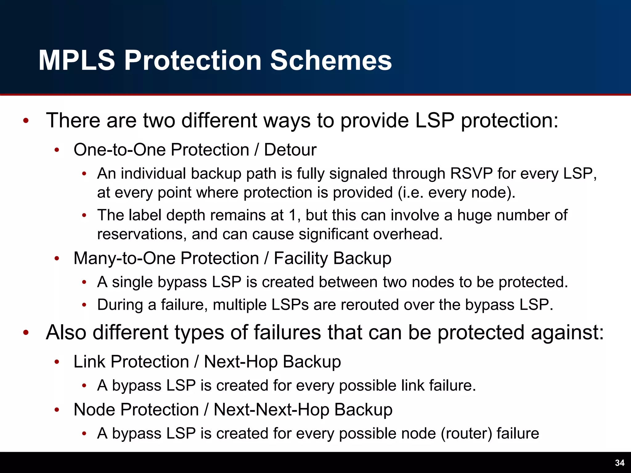 MPLS Protection Schemes
• There are two different ways to provide LSP protection:
• One-to-One Protection / Detour
• An individual backup path is fully signaled through RSVP for every LSP,
at every point where protection is provided (i.e. every node).
• The label depth remains at 1, but this can involve a huge number of
reservations, and can cause significant overhead.
• Many-to-One Protection / Facility Backup
• A single bypass LSP is created between two nodes to be protected.
• During a failure, multiple LSPs are rerouted over the bypass LSP.
• Also different types of failures that can be protected against:
• Link Protection / Next-Hop Backup
• A bypass LSP is created for every possible link failure.
• Node Protection / Next-Next-Hop Backup
• A bypass LSP is created for every possible node (router) failure
34
 