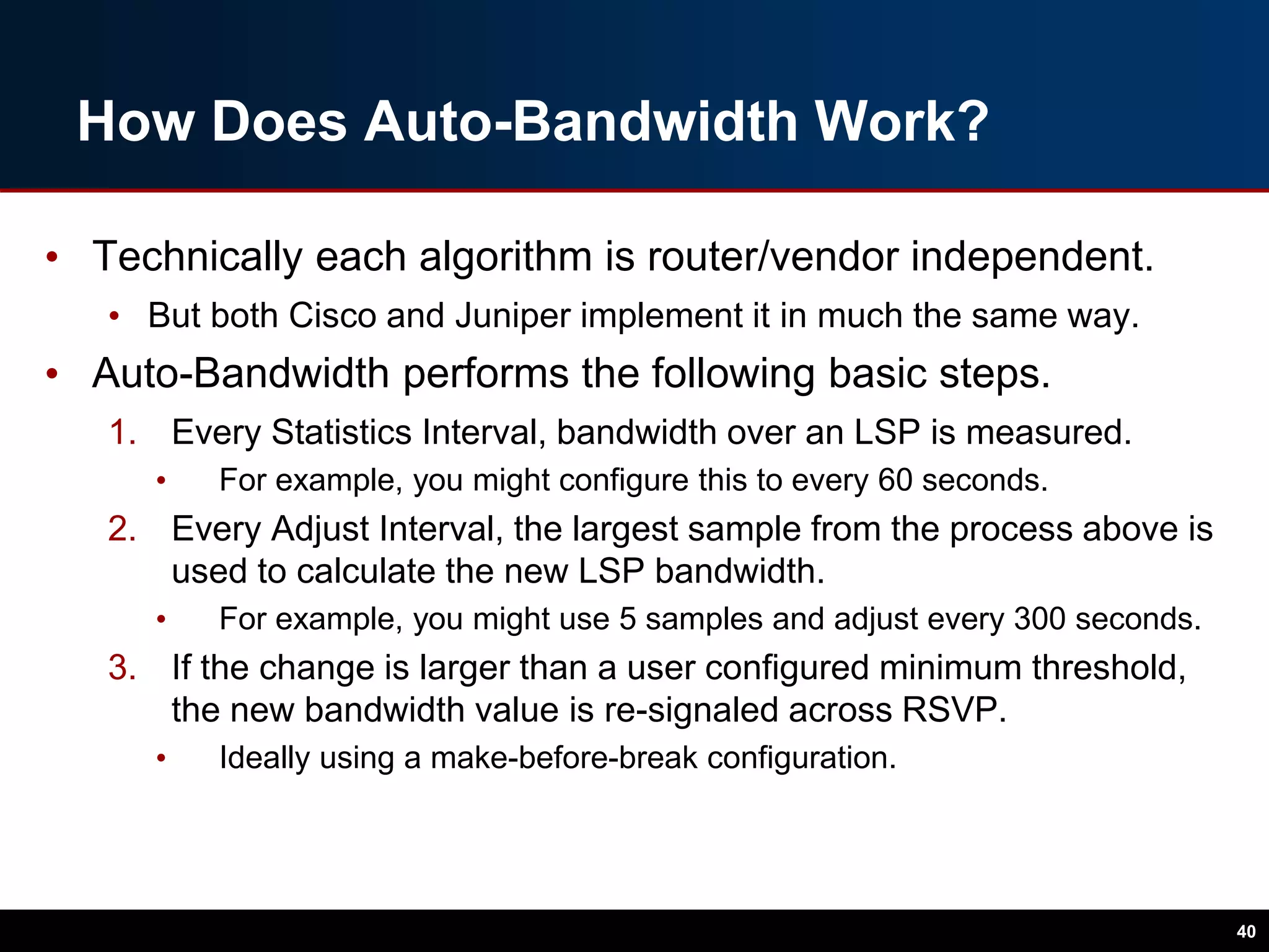 How Does Auto-Bandwidth Work?
• Technically each algorithm is router/vendor independent.
• But both Cisco and Juniper implement it in much the same way.
• Auto-Bandwidth performs the following basic steps.
1. Every Statistics Interval, bandwidth over an LSP is measured.
• For example, you might configure this to every 60 seconds.
2. Every Adjust Interval, the largest sample from the process above is
used to calculate the new LSP bandwidth.
• For example, you might use 5 samples and adjust every 300 seconds.
3. If the change is larger than a user configured minimum threshold,
the new bandwidth value is re-signaled across RSVP.
• Ideally using a make-before-break configuration.
40
 