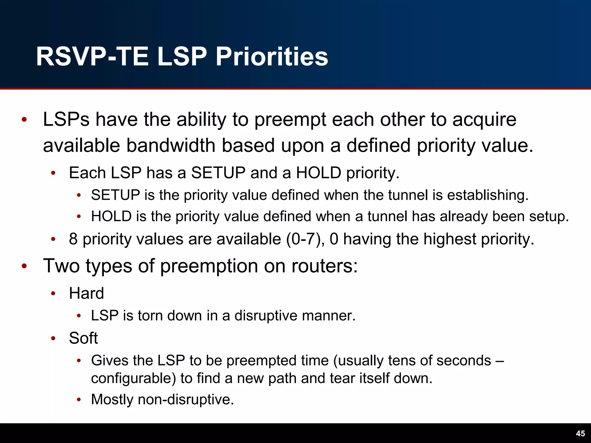 RSVP-TE LSP Priorities
• LSPs have the ability to preempt each other to acquire
available bandwidth based upon a defined priority value.
• Each LSP has a SETUP and a HOLD priority.
• SETUP is the priority value defined when the tunnel is establishing.
• HOLD is the priority value defined when a tunnel has already been setup.
• 8 priority values are available (0-7), 0 having the highest priority.
• Two types of preemption on routers:
• Hard
• LSP is torn down in a disruptive manner.
• Soft
• Gives the LSP to be preempted time (usually tens of seconds –
configurable) to find a new path and tear itself down.
• Mostly non-disruptive.
45
 