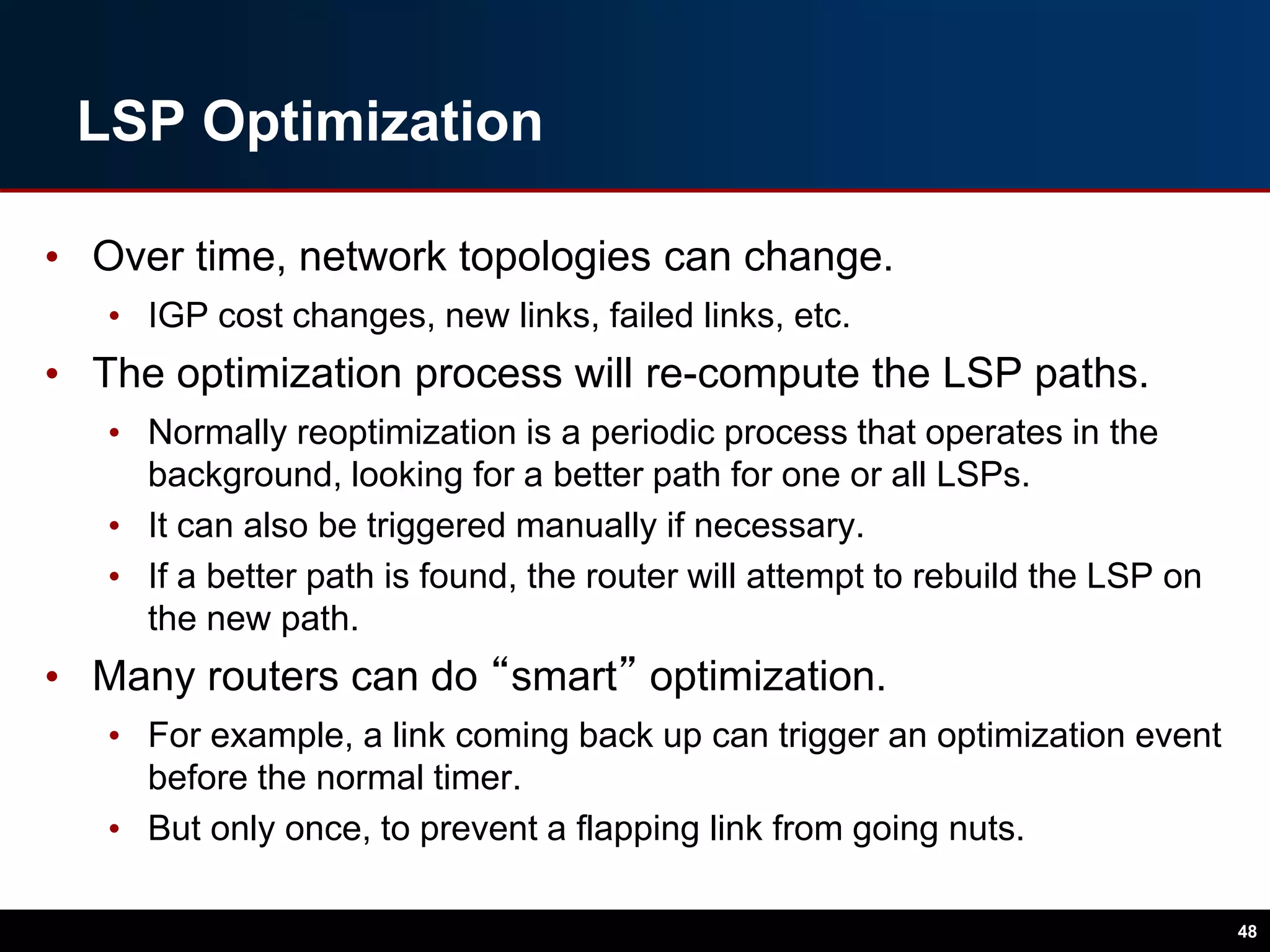 LSP Optimization
• Over time, network topologies can change.
• IGP cost changes, new links, failed links, etc.
• The optimization process will re-compute the LSP paths.
• Normally reoptimization is a periodic process that operates in the
background, looking for a better path for one or all LSPs.
• It can also be triggered manually if necessary.
• If a better path is found, the router will attempt to rebuild the LSP on
the new path.
• Many routers can do “smart” optimization.
• For example, a link coming back up can trigger an optimization event
before the normal timer.
• But only once, to prevent a flapping link from going nuts.
48
 