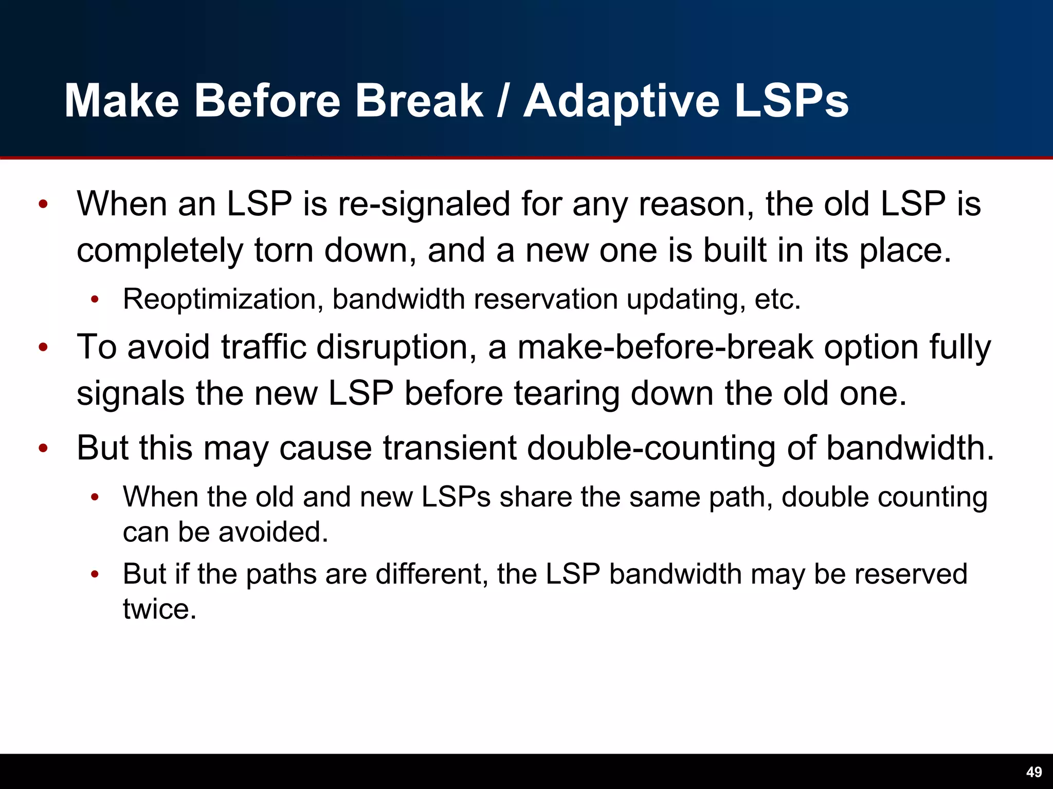 Make Before Break / Adaptive LSPs
• When an LSP is re-signaled for any reason, the old LSP is
completely torn down, and a new one is built in its place.
• Reoptimization, bandwidth reservation updating, etc.
• To avoid traffic disruption, a make-before-break option fully
signals the new LSP before tearing down the old one.
• But this may cause transient double-counting of bandwidth.
• When the old and new LSPs share the same path, double counting
can be avoided.
• But if the paths are different, the LSP bandwidth may be reserved
twice.
49
 