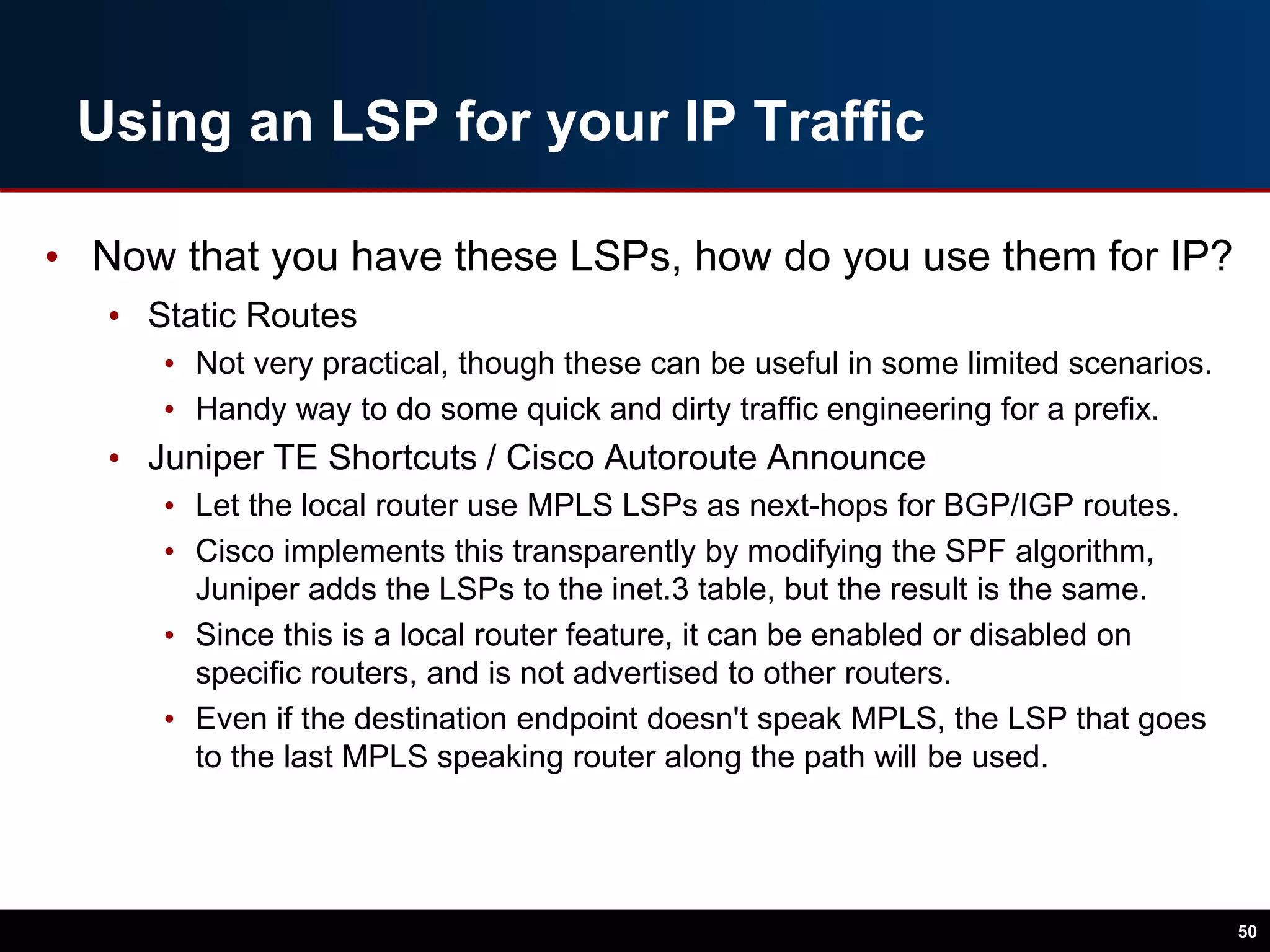 Using an LSP for your IP Traffic
• Now that you have these LSPs, how do you use them for IP?
• Static Routes
• Not very practical, though these can be useful in some limited scenarios.
• Handy way to do some quick and dirty traffic engineering for a prefix.
• Juniper TE Shortcuts / Cisco Autoroute Announce
• Let the local router use MPLS LSPs as next-hops for BGP/IGP routes.
• Cisco implements this transparently by modifying the SPF algorithm,
Juniper adds the LSPs to the inet.3 table, but the result is the same.
• Since this is a local router feature, it can be enabled or disabled on
specific routers, and is not advertised to other routers.
• Even if the destination endpoint doesn't speak MPLS, the LSP that goes
to the last MPLS speaking router along the path will be used.
50
 