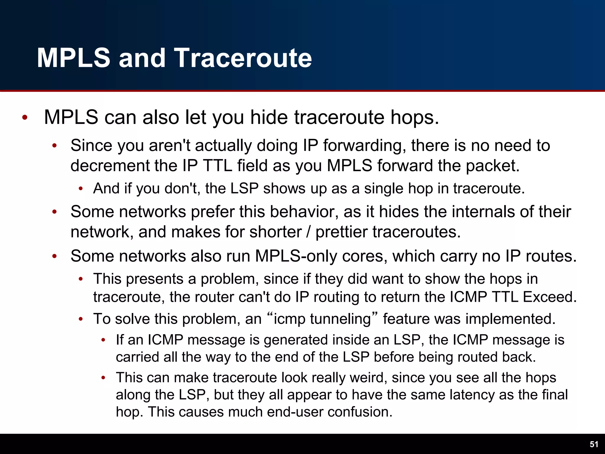 MPLS and Traceroute
• MPLS can also let you hide traceroute hops.
• Since you aren't actually doing IP forwarding, there is no need to
decrement the IP TTL field as you MPLS forward the packet.
• And if you don't, the LSP shows up as a single hop in traceroute.
• Some networks prefer this behavior, as it hides the internals of their
network, and makes for shorter / prettier traceroutes.
• Some networks also run MPLS-only cores, which carry no IP routes.
• This presents a problem, since if they did want to show the hops in
traceroute, the router can't do IP routing to return the ICMP TTL Exceed.
• To solve this problem, an “icmp tunneling” feature was implemented.
• If an ICMP message is generated inside an LSP, the ICMP message is
carried all the way to the end of the LSP before being routed back.
• This can make traceroute look really weird, since you see all the hops
along the LSP, but they all appear to have the same latency as the final
hop. This causes much end-user confusion.
51
 