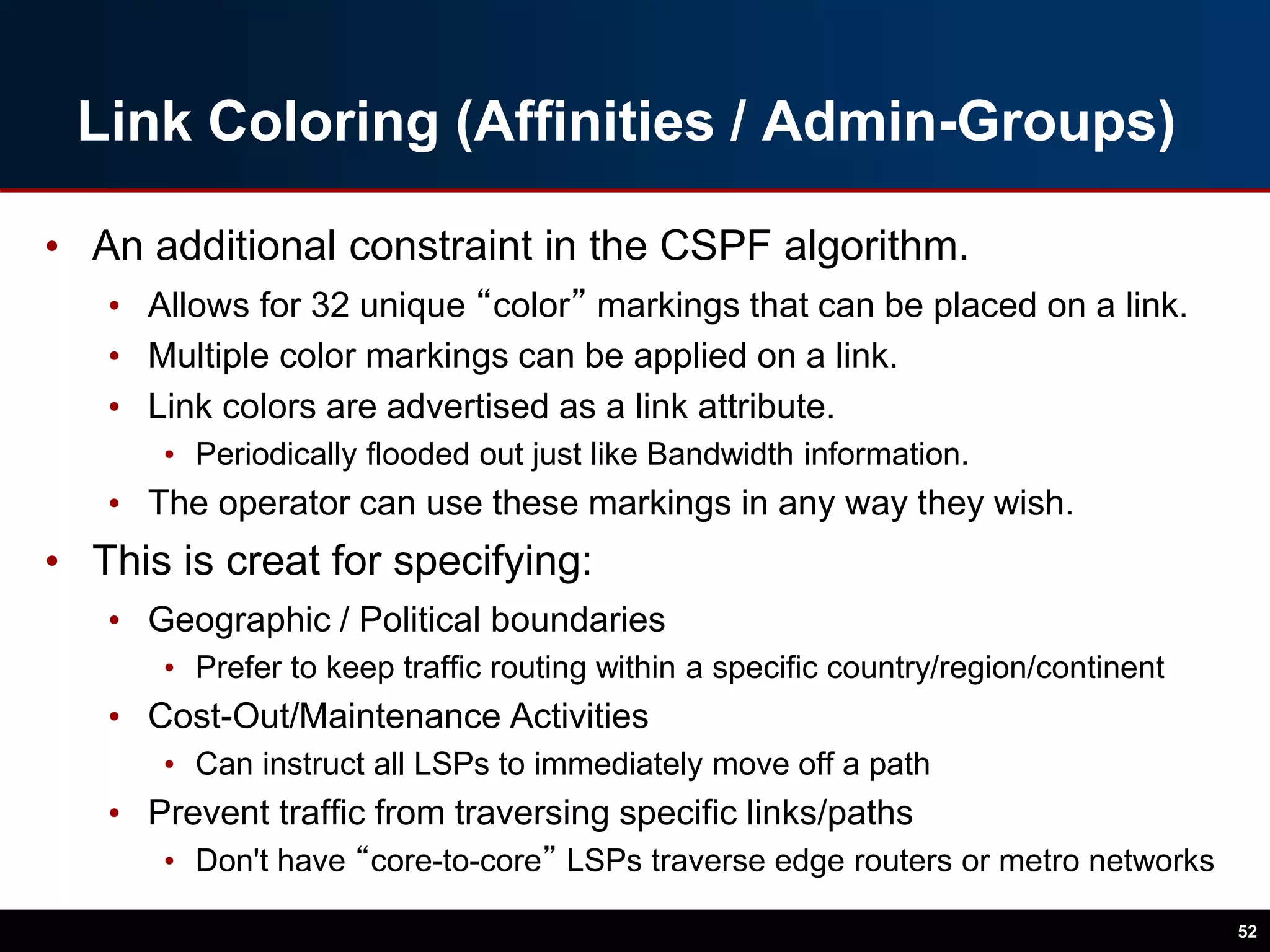Link Coloring (Affinities / Admin-Groups)
• An additional constraint in the CSPF algorithm.
• Allows for 32 unique “color” markings that can be placed on a link.
• Multiple color markings can be applied on a link.
• Link colors are advertised as a link attribute.
• Periodically flooded out just like Bandwidth information.
• The operator can use these markings in any way they wish.
• This is creat for specifying:
• Geographic / Political boundaries
• Prefer to keep traffic routing within a specific country/region/continent
• Cost-Out/Maintenance Activities
• Can instruct all LSPs to immediately move off a path
• Prevent traffic from traversing specific links/paths
• Don't have “core-to-core” LSPs traverse edge routers or metro networks
52
 