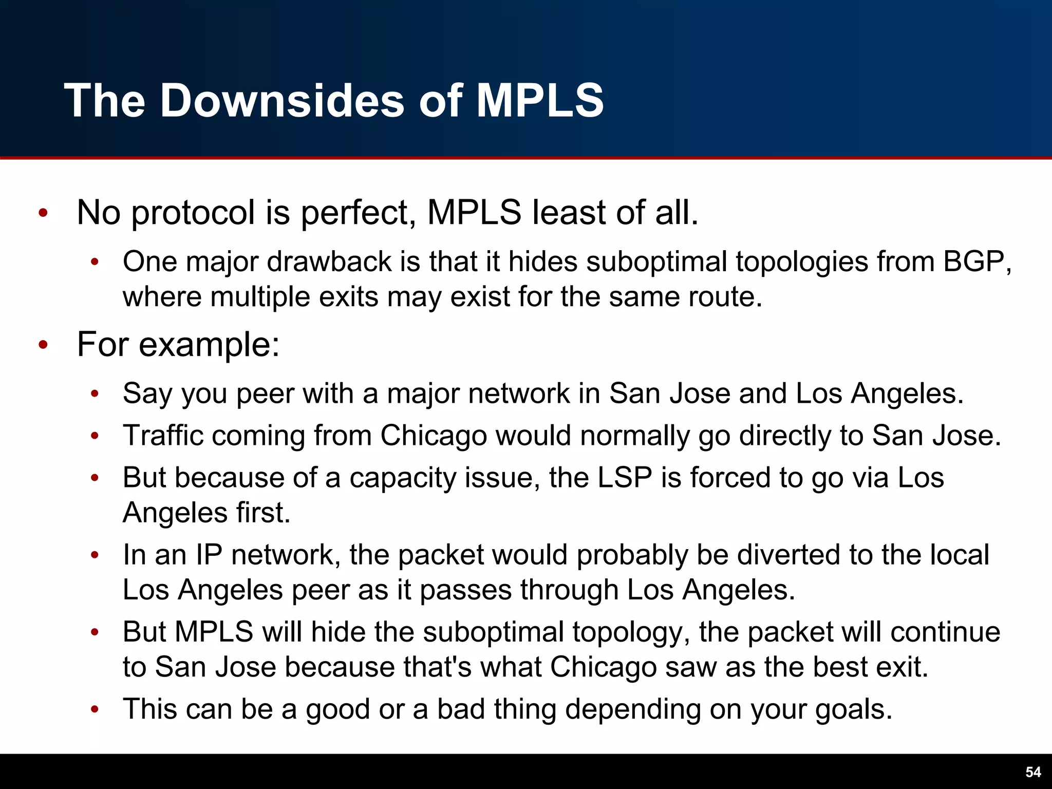 The Downsides of MPLS
• No protocol is perfect, MPLS least of all.
• One major drawback is that it hides suboptimal topologies from BGP,
where multiple exits may exist for the same route.
• For example:
• Say you peer with a major network in San Jose and Los Angeles.
• Traffic coming from Chicago would normally go directly to San Jose.
• But because of a capacity issue, the LSP is forced to go via Los
Angeles first.
• In an IP network, the packet would probably be diverted to the local
Los Angeles peer as it passes through Los Angeles.
• But MPLS will hide the suboptimal topology, the packet will continue
to San Jose because that's what Chicago saw as the best exit.
• This can be a good or a bad thing depending on your goals.
54
 