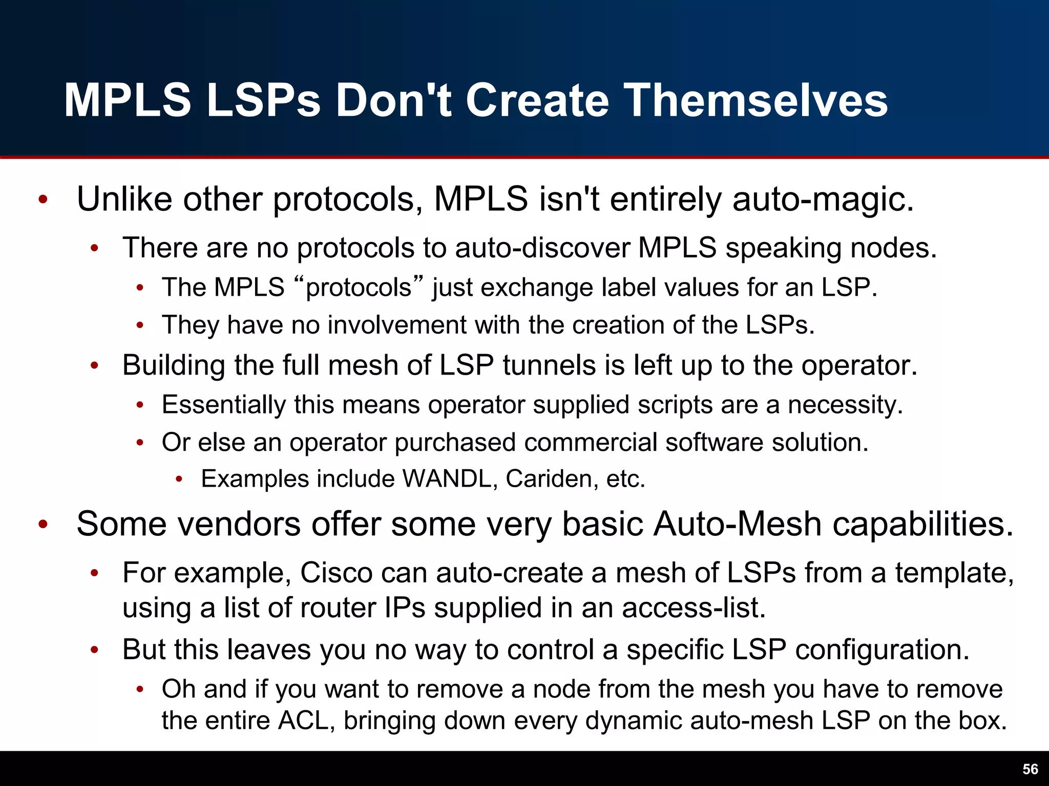 MPLS LSPs Don't Create Themselves
• Unlike other protocols, MPLS isn't entirely auto-magic.
• There are no protocols to auto-discover MPLS speaking nodes.
• The MPLS “protocols” just exchange label values for an LSP.
• They have no involvement with the creation of the LSPs.
• Building the full mesh of LSP tunnels is left up to the operator.
• Essentially this means operator supplied scripts are a necessity.
• Or else an operator purchased commercial software solution.
• Examples include WANDL, Cariden, etc.
• Some vendors offer some very basic Auto-Mesh capabilities.
• For example, Cisco can auto-create a mesh of LSPs from a template,
using a list of router IPs supplied in an access-list.
• But this leaves you no way to control a specific LSP configuration.
• Oh and if you want to remove a node from the mesh you have to remove
the entire ACL, bringing down every dynamic auto-mesh LSP on the box.
56
 