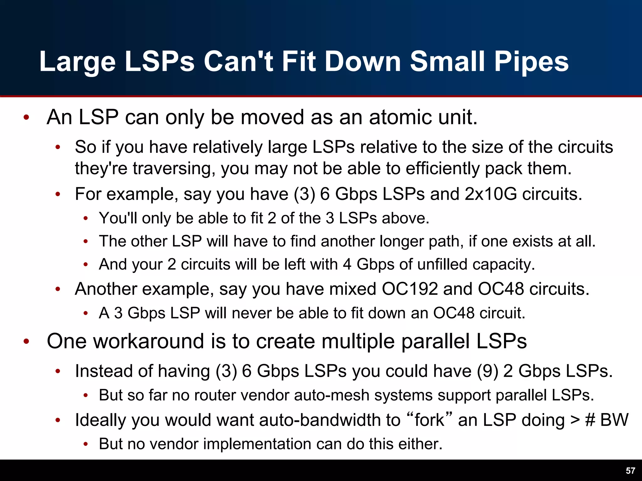 Large LSPs Can't Fit Down Small Pipes
• An LSP can only be moved as an atomic unit.
• So if you have relatively large LSPs relative to the size of the circuits
they're traversing, you may not be able to efficiently pack them.
• For example, say you have (3) 6 Gbps LSPs and 2x10G circuits.
• You'll only be able to fit 2 of the 3 LSPs above.
• The other LSP will have to find another longer path, if one exists at all.
• And your 2 circuits will be left with 4 Gbps of unfilled capacity.
• Another example, say you have mixed OC192 and OC48 circuits.
• A 3 Gbps LSP will never be able to fit down an OC48 circuit.
• One workaround is to create multiple parallel LSPs
• Instead of having (3) 6 Gbps LSPs you could have (9) 2 Gbps LSPs.
• But so far no router vendor auto-mesh systems support parallel LSPs.
• Ideally you would want auto-bandwidth to “fork” an LSP doing > # BW
• But no vendor implementation can do this either.
57
 