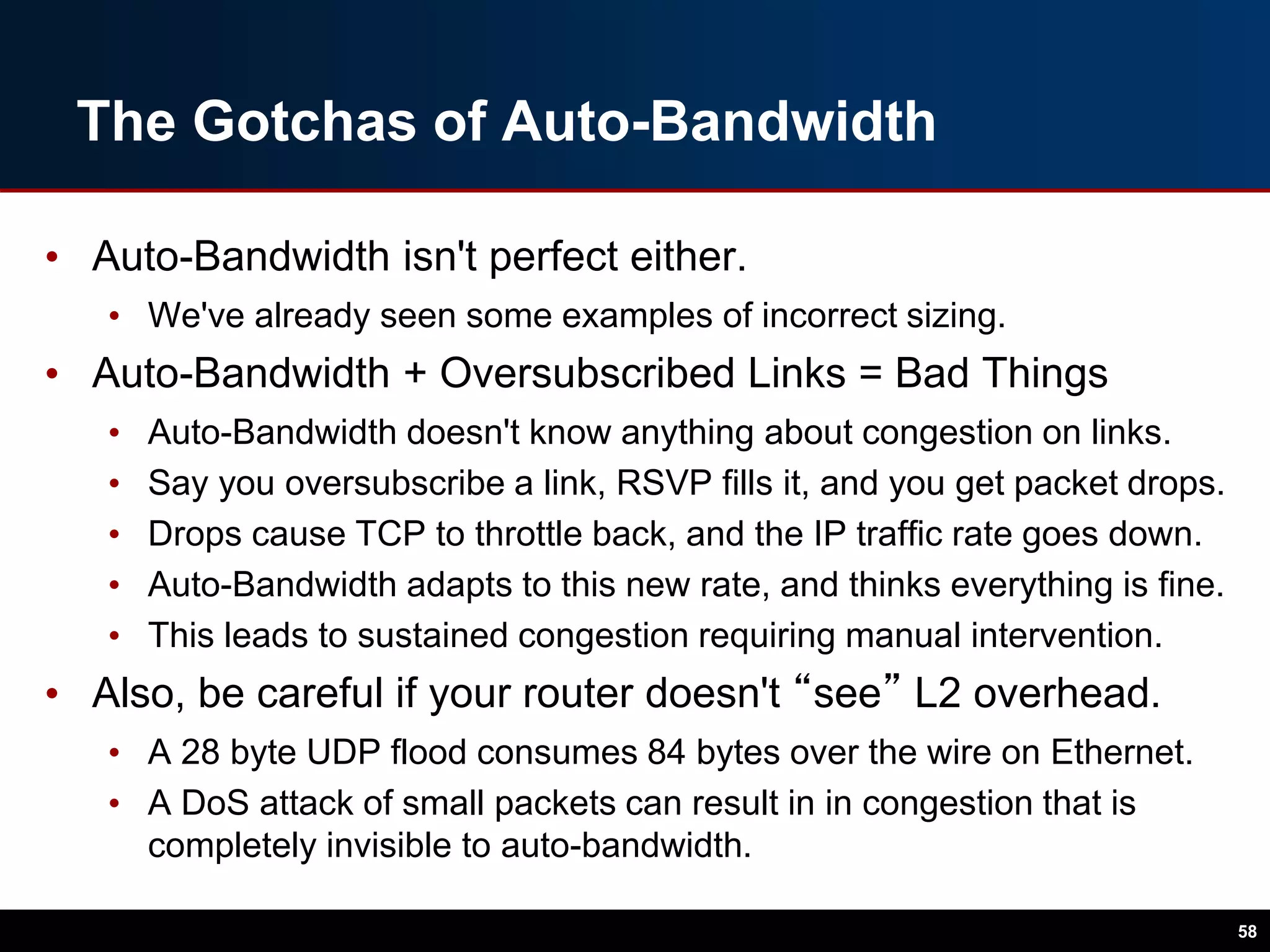 The Gotchas of Auto-Bandwidth
• Auto-Bandwidth isn't perfect either.
• We've already seen some examples of incorrect sizing.
• Auto-Bandwidth + Oversubscribed Links = Bad Things
• Auto-Bandwidth doesn't know anything about congestion on links.
• Say you oversubscribe a link, RSVP fills it, and you get packet drops.
• Drops cause TCP to throttle back, and the IP traffic rate goes down.
• Auto-Bandwidth adapts to this new rate, and thinks everything is fine.
• This leads to sustained congestion requiring manual intervention.
• Also, be careful if your router doesn't “see” L2 overhead.
• A 28 byte UDP flood consumes 84 bytes over the wire on Ethernet.
• A DoS attack of small packets can result in in congestion that is
completely invisible to auto-bandwidth.
58
 