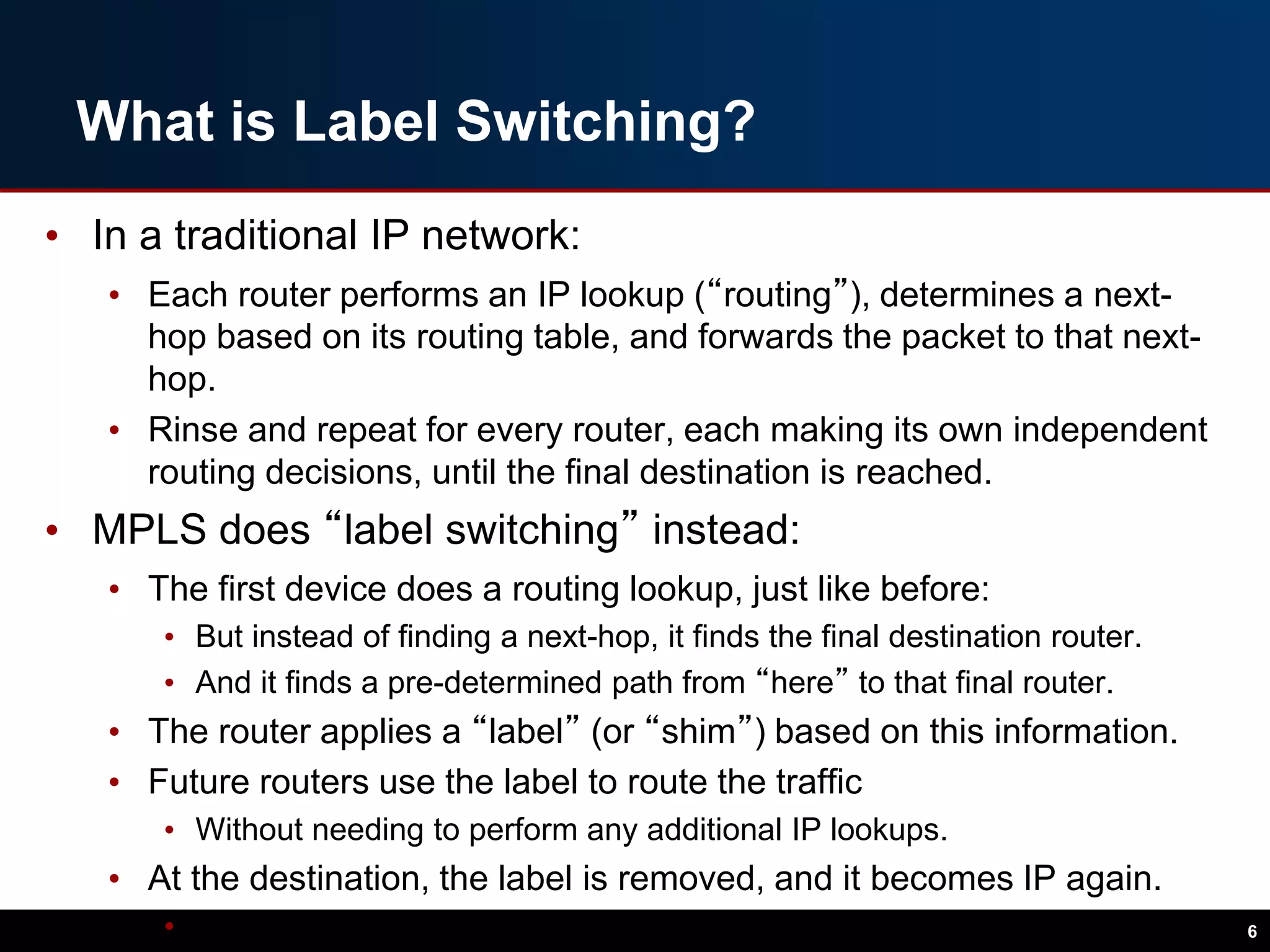 What is Label Switching?
• In a traditional IP network:
• Each router performs an IP lookup (“routing”), determines a next-
hop based on its routing table, and forwards the packet to that next-
hop.
• Rinse and repeat for every router, each making its own independent
routing decisions, until the final destination is reached.
• MPLS does “label switching” instead:
• The first device does a routing lookup, just like before:
• But instead of finding a next-hop, it finds the final destination router.
• And it finds a pre-determined path from “here” to that final router.
• The router applies a “label” (or “shim”) based on this information.
• Future routers use the label to route the traffic
• Without needing to perform any additional IP lookups.
• At the destination, the label is removed, and it becomes IP again.
• And the packet is delivered via normal IP routing. 6
 