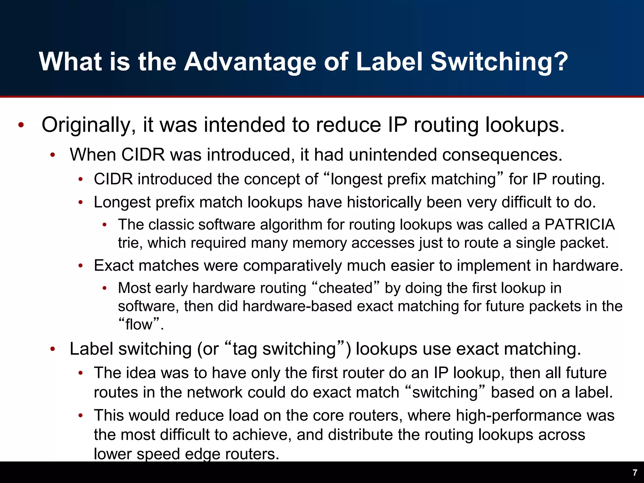 What is the Advantage of Label Switching?
• Originally, it was intended to reduce IP routing lookups.
• When CIDR was introduced, it had unintended consequences.
• CIDR introduced the concept of “longest prefix matching” for IP routing.
• Longest prefix match lookups have historically been very difficult to do.
• The classic software algorithm for routing lookups was called a PATRICIA
trie, which required many memory accesses just to route a single packet.
• Exact matches were comparatively much easier to implement in hardware.
• Most early hardware routing “cheated” by doing the first lookup in
software, then did hardware-based exact matching for future packets in the
“flow”.
• Label switching (or “tag switching”) lookups use exact matching.
• The idea was to have only the first router do an IP lookup, then all future
routes in the network could do exact match “switching” based on a label.
• This would reduce load on the core routers, where high-performance was
the most difficult to achieve, and distribute the routing lookups across
lower speed edge routers.
7
 