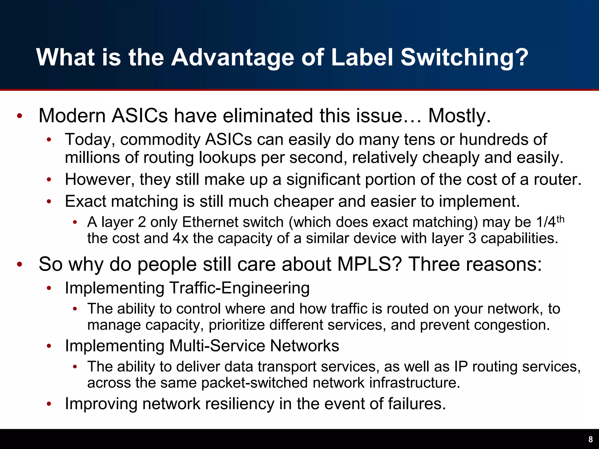 What is the Advantage of Label Switching?
• Modern ASICs have eliminated this issue… Mostly.
• Today, commodity ASICs can easily do many tens or hundreds of
millions of routing lookups per second, relatively cheaply and easily.
• However, they still make up a significant portion of the cost of a router.
• Exact matching is still much cheaper and easier to implement.
• A layer 2 only Ethernet switch (which does exact matching) may be 1/4th
the cost and 4x the capacity of a similar device with layer 3 capabilities.
• So why do people still care about MPLS? Three reasons:
• Implementing Traffic-Engineering
• The ability to control where and how traffic is routed on your network, to
manage capacity, prioritize different services, and prevent congestion.
• Implementing Multi-Service Networks
• The ability to deliver data transport services, as well as IP routing services,
across the same packet-switched network infrastructure.
• Improving network resiliency in the event of failures.
8
 