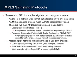 MPLS Signaling Protocols
• To use an LSP, it must be signaled across your routers.
• An LSP is a network-wide tunnel, but a label is only a link-local value.
• An MPLS signaling protocol maps LSPs to specific label values.
• There are two main MPLS routing protocols in use today:
• Label Distribution Protocol (“LDP”)
• A simple non-constrained (doesn't support traffic engineering) protocol.
• Resource Reservation Protocol with Traffic Engineering (“RSVP-TE”)
• A more complex protocol, with more overhead, but which also includes
support for traffic-engineering via network resource reservations.
• Most complex networks will actually need to use both protocols.
• LDP is typically used by MPLS VPN (data transport) services.
• But RSVP-TE is necessary for traffic engineering features.
• Most networks will configure LDP to tunnel inside RSVP.
12
 