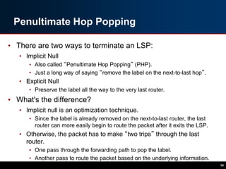 Penultimate Hop Popping
• There are two ways to terminate an LSP:
• Implicit Null
• Also called “Penultimate Hop Popping” (PHP).
• Just a long way of saying “remove the label on the next-to-last hop”.
• Explicit Null
• Preserve the label all the way to the very last router.
• What's the difference?
• Implicit null is an optimization technique.
• Since the label is already removed on the next-to-last router, the last
router can more easily begin to route the packet after it exits the LSP.
• Otherwise, the packet has to make “two trips” through the last
router.
• One pass through the forwarding path to pop the label.
• Another pass to route the packet based on the underlying information.
14
 