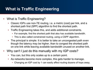 What is Traffic Engineering
• What is Traffic Engineering?
• Classic IGPs use non-TE routing, i.e. a metric (cost) per link, and a
shortest path first (SPF) algorithm to find the shortest path.
• Traffic Engineering takes this, and adds additional constraints.
• For example, find the shortest path that also has available bandwidth.
• This is also called constrained routing, using a CSPF algorithm.
• The principal is simple: It is better to take an uncongested path even
though the latency may be higher, than to congest the shortest path
on one link while leaving available bandwidth unused on another link.
• Why can't I just do this manually with my IGP costs?
• You can, but this only scales up to a certain point.
• As networks become more complex, this gets harder to manage.
• Changing an IGP cost by 1 can easily affect routing dozens of hops away.
17
 