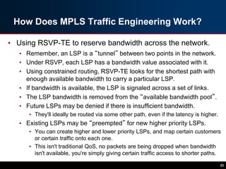 How Does MPLS Traffic Engineering Work?
• Using RSVP-TE to reserve bandwidth across the network.
• Remember, an LSP is a “tunnel” between two points in the network.
• Under RSVP, each LSP has a bandwidth value associated with it.
• Using constrained routing, RSVP-TE looks for the shortest path with
enough available bandwidth to carry a particular LSP.
• If bandwidth is available, the LSP is signaled across a set of links.
• The LSP bandwidth is removed from the “available bandwidth pool”.
• Future LSPs may be denied if there is insufficient bandwidth.
• They'll ideally be routed via some other path, even if the latency is higher.
• Existing LSPs may be “preempted” for new higher priority LSPs.
• You can create higher and lower priority LSPs, and map certain customers
or certain traffic onto each one.
• This isn't traditional QoS, no packets are being dropped when bandwidth
isn't available, you're simply giving certain traffic access to shorter paths.
23
 