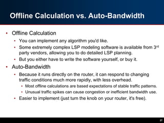 Offline Calculation vs. Auto-Bandwidth
• Offline Calculation
• You can implement any algorithm you'd like.
• Some extremely complex LSP modeling software is available from 3rd
party vendors, allowing you to do detailed LSP planning.
• But you either have to write the software yourself, or buy it.
• Auto-Bandwidth
• Because it runs directly on the router, it can respond to changing
traffic conditions much more rapidly, with less overhead.
• Most offline calculations are based expectations of stable traffic patterns.
• Unusual traffic spikes can cause congestion or inefficient bandwidth use.
• Easier to implement (just turn the knob on your router, it's free).
27
 