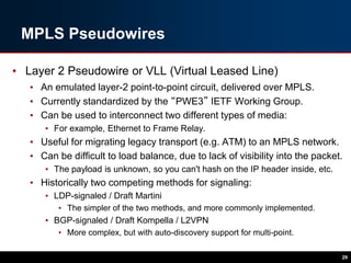 MPLS Pseudowires
• Layer 2 Pseudowire or VLL (Virtual Leased Line)
• An emulated layer-2 point-to-point circuit, delivered over MPLS.
• Currently standardized by the “PWE3” IETF Working Group.
• Can be used to interconnect two different types of media:
• For example, Ethernet to Frame Relay.
• Useful for migrating legacy transport (e.g. ATM) to an MPLS network.
• Can be difficult to load balance, due to lack of visibility into the packet.
• The payload is unknown, so you can't hash on the IP header inside, etc.
• Historically two competing methods for signaling:
• LDP-signaled / Draft Martini
• The simpler of the two methods, and more commonly implemented.
• BGP-signaled / Draft Kompella / L2VPN
• More complex, but with auto-discovery support for multi-point.
29
 