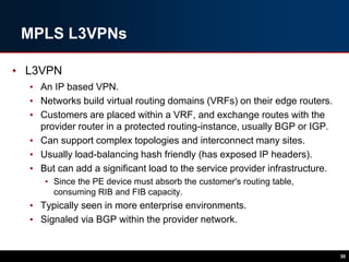 MPLS L3VPNs
• L3VPN
• An IP based VPN.
• Networks build virtual routing domains (VRFs) on their edge routers.
• Customers are placed within a VRF, and exchange routes with the
provider router in a protected routing-instance, usually BGP or IGP.
• Can support complex topologies and interconnect many sites.
• Usually load-balancing hash friendly (has exposed IP headers).
• But can add a significant load to the service provider infrastructure.
• Since the PE device must absorb the customer's routing table,
consuming RIB and FIB capacity.
• Typically seen in more enterprise environments.
• Signaled via BGP within the provider network.
30
 