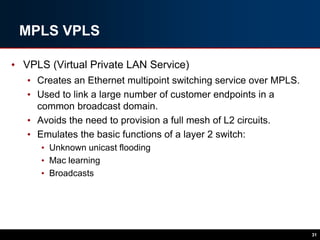 MPLS VPLS
• VPLS (Virtual Private LAN Service)
• Creates an Ethernet multipoint switching service over MPLS.
• Used to link a large number of customer endpoints in a
common broadcast domain.
• Avoids the need to provision a full mesh of L2 circuits.
• Emulates the basic functions of a layer 2 switch:
• Unknown unicast flooding
• Mac learning
• Broadcasts
31
 