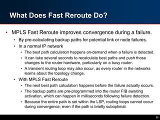 What Does Fast Reroute Do?
• MPLS Fast Reroute improves convergence during a failure.
• By pre-calculating backup paths for potential link or node failures.
• In a normal IP network
• The best path calculation happens on-demand when a failure is detected.
• It can take several seconds to recalculate best paths and push those
changes to the router hardware, particularly on a busy router.
• A transient routing loop may also occur, as every router in the networks
learns about the topology change.
• With MPLS Fast Reroute
• The next best path calculation happens before the failure actually occurs.
• The backup paths are pre-programmed into the router FIB awaiting
activation, which can happen in milliseconds following failure detection.
• Because the entire path is set within the LSP, routing loops cannot occur
during convergence, even if the path is briefly suboptimal.
33
 