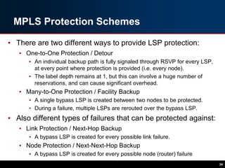 MPLS Protection Schemes
• There are two different ways to provide LSP protection:
• One-to-One Protection / Detour
• An individual backup path is fully signaled through RSVP for every LSP,
at every point where protection is provided (i.e. every node).
• The label depth remains at 1, but this can involve a huge number of
reservations, and can cause significant overhead.
• Many-to-One Protection / Facility Backup
• A single bypass LSP is created between two nodes to be protected.
• During a failure, multiple LSPs are rerouted over the bypass LSP.
• Also different types of failures that can be protected against:
• Link Protection / Next-Hop Backup
• A bypass LSP is created for every possible link failure.
• Node Protection / Next-Next-Hop Backup
• A bypass LSP is created for every possible node (router) failure
34
 