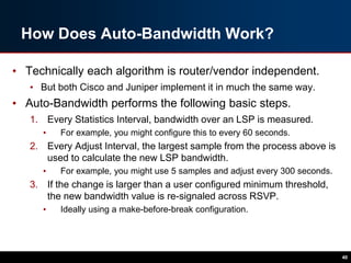How Does Auto-Bandwidth Work?
• Technically each algorithm is router/vendor independent.
• But both Cisco and Juniper implement it in much the same way.
• Auto-Bandwidth performs the following basic steps.
1. Every Statistics Interval, bandwidth over an LSP is measured.
• For example, you might configure this to every 60 seconds.
2. Every Adjust Interval, the largest sample from the process above is
used to calculate the new LSP bandwidth.
• For example, you might use 5 samples and adjust every 300 seconds.
3. If the change is larger than a user configured minimum threshold,
the new bandwidth value is re-signaled across RSVP.
• Ideally using a make-before-break configuration.
40
 
