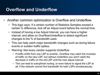 Overflow and Underflow
• Another common optimization is Overflow and Underflow.
• This logic says: If a certain number of Statistics Samples exceed a
certain % difference, kick off an Adjust event before the normal time.
• Instead of having a low Adjust Interval, you can have a higher
interval, and allow on Overflow/Underflow to detect significant
changes to the % of bandwidth used.
• This can help catch major bandwidth changes such as during failure
events or sudden traffic spikes.
• Warning: Not every vendor supports Underflow
• If traffic shifts from one LSP to another, Overflow may catch the increase
of traffic on the new LSP, but without Underflow you won't catch the
decrease in traffic on the old LSP until the next adjust interval.
• This can lead to suboptimal routing, or even failure to signal the LSP at
all, if the network cannot find bandwidth for both LSPs simultaneously.
43
 