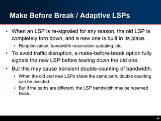 Make Before Break / Adaptive LSPs
• When an LSP is re-signaled for any reason, the old LSP is
completely torn down, and a new one is built in its place.
• Reoptimization, bandwidth reservation updating, etc.
• To avoid traffic disruption, a make-before-break option fully
signals the new LSP before tearing down the old one.
• But this may cause transient double-counting of bandwidth.
• When the old and new LSPs share the same path, double counting
can be avoided.
• But if the paths are different, the LSP bandwidth may be reserved
twice.
49
 