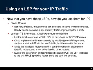 Using an LSP for your IP Traffic
• Now that you have these LSPs, how do you use them for IP?
• Static Routes
• Not very practical, though these can be useful in some limited scenarios.
• Handy way to do some quick and dirty traffic engineering for a prefix.
• Juniper TE Shortcuts / Cisco Autoroute Announce
• Let the local router use MPLS LSPs as next-hops for BGP/IGP routes.
• Cisco implements this transparently by modifying the SPF algorithm,
Juniper adds the LSPs to the inet.3 table, but the result is the same.
• Since this is a local router feature, it can be enabled or disabled on
specific routers, and is not advertised to other routers.
• Even if the destination endpoint doesn't speak MPLS, the LSP that goes
to the last MPLS speaking router along the path will be used.
50
 