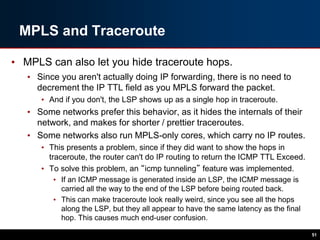 MPLS and Traceroute
• MPLS can also let you hide traceroute hops.
• Since you aren't actually doing IP forwarding, there is no need to
decrement the IP TTL field as you MPLS forward the packet.
• And if you don't, the LSP shows up as a single hop in traceroute.
• Some networks prefer this behavior, as it hides the internals of their
network, and makes for shorter / prettier traceroutes.
• Some networks also run MPLS-only cores, which carry no IP routes.
• This presents a problem, since if they did want to show the hops in
traceroute, the router can't do IP routing to return the ICMP TTL Exceed.
• To solve this problem, an “icmp tunneling” feature was implemented.
• If an ICMP message is generated inside an LSP, the ICMP message is
carried all the way to the end of the LSP before being routed back.
• This can make traceroute look really weird, since you see all the hops
along the LSP, but they all appear to have the same latency as the final
hop. This causes much end-user confusion.
51
 