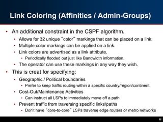 Link Coloring (Affinities / Admin-Groups)
• An additional constraint in the CSPF algorithm.
• Allows for 32 unique “color” markings that can be placed on a link.
• Multiple color markings can be applied on a link.
• Link colors are advertised as a link attribute.
• Periodically flooded out just like Bandwidth information.
• The operator can use these markings in any way they wish.
• This is creat for specifying:
• Geographic / Political boundaries
• Prefer to keep traffic routing within a specific country/region/continent
• Cost-Out/Maintenance Activities
• Can instruct all LSPs to immediately move off a path
• Prevent traffic from traversing specific links/paths
• Don't have “core-to-core” LSPs traverse edge routers or metro networks
52
 