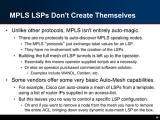 MPLS LSPs Don't Create Themselves
• Unlike other protocols, MPLS isn't entirely auto-magic.
• There are no protocols to auto-discover MPLS speaking nodes.
• The MPLS “protocols” just exchange label values for an LSP.
• They have no involvement with the creation of the LSPs.
• Building the full mesh of LSP tunnels is left up to the operator.
• Essentially this means operator supplied scripts are a necessity.
• Or else an operator purchased commercial software solution.
• Examples include WANDL, Cariden, etc.
• Some vendors offer some very basic Auto-Mesh capabilities.
• For example, Cisco can auto-create a mesh of LSPs from a template,
using a list of router IPs supplied in an access-list.
• But this leaves you no way to control a specific LSP configuration.
• Oh and if you want to remove a node from the mesh you have to remove
the entire ACL, bringing down every dynamic auto-mesh LSP on the box.
56
 