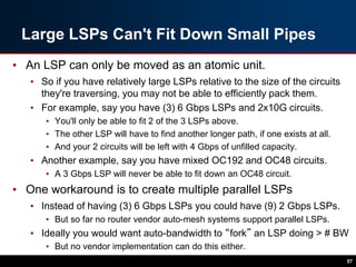 Large LSPs Can't Fit Down Small Pipes
• An LSP can only be moved as an atomic unit.
• So if you have relatively large LSPs relative to the size of the circuits
they're traversing, you may not be able to efficiently pack them.
• For example, say you have (3) 6 Gbps LSPs and 2x10G circuits.
• You'll only be able to fit 2 of the 3 LSPs above.
• The other LSP will have to find another longer path, if one exists at all.
• And your 2 circuits will be left with 4 Gbps of unfilled capacity.
• Another example, say you have mixed OC192 and OC48 circuits.
• A 3 Gbps LSP will never be able to fit down an OC48 circuit.
• One workaround is to create multiple parallel LSPs
• Instead of having (3) 6 Gbps LSPs you could have (9) 2 Gbps LSPs.
• But so far no router vendor auto-mesh systems support parallel LSPs.
• Ideally you would want auto-bandwidth to “fork” an LSP doing > # BW
• But no vendor implementation can do this either.
57
 