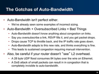 The Gotchas of Auto-Bandwidth
• Auto-Bandwidth isn't perfect either.
• We've already seen some examples of incorrect sizing.
• Auto-Bandwidth + Oversubscribed Links = Bad Things
• Auto-Bandwidth doesn't know anything about congestion on links.
• Say you oversubscribe a link, RSVP fills it, and you get packet drops.
• Drops cause TCP to throttle back, and the IP traffic rate goes down.
• Auto-Bandwidth adapts to this new rate, and thinks everything is fine.
• This leads to sustained congestion requiring manual intervention.
• Also, be careful if your router doesn't “see” L2 overhead.
• A 28 byte UDP flood consumes 84 bytes over the wire on Ethernet.
• A DoS attack of small packets can result in in congestion that is
completely invisible to auto-bandwidth.
58
 
