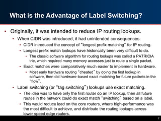 What is the Advantage of Label Switching?
• Originally, it was intended to reduce IP routing lookups.
• When CIDR was introduced, it had unintended consequences.
• CIDR introduced the concept of “longest prefix matching” for IP routing.
• Longest prefix match lookups have historically been very difficult to do.
• The classic software algorithm for routing lookups was called a PATRICIA
trie, which required many memory accesses just to route a single packet.
• Exact matches were comparatively much easier to implement in hardware.
• Most early hardware routing “cheated” by doing the first lookup in
software, then did hardware-based exact matching for future packets in the
“flow”.
• Label switching (or “tag switching”) lookups use exact matching.
• The idea was to have only the first router do an IP lookup, then all future
routes in the network could do exact match “switching” based on a label.
• This would reduce load on the core routers, where high-performance was
the most difficult to achieve, and distribute the routing lookups across
lower speed edge routers.
7
 