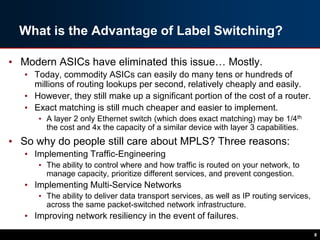 What is the Advantage of Label Switching?
• Modern ASICs have eliminated this issue… Mostly.
• Today, commodity ASICs can easily do many tens or hundreds of
millions of routing lookups per second, relatively cheaply and easily.
• However, they still make up a significant portion of the cost of a router.
• Exact matching is still much cheaper and easier to implement.
• A layer 2 only Ethernet switch (which does exact matching) may be 1/4th
the cost and 4x the capacity of a similar device with layer 3 capabilities.
• So why do people still care about MPLS? Three reasons:
• Implementing Traffic-Engineering
• The ability to control where and how traffic is routed on your network, to
manage capacity, prioritize different services, and prevent congestion.
• Implementing Multi-Service Networks
• The ability to deliver data transport services, as well as IP routing services,
across the same packet-switched network infrastructure.
• Improving network resiliency in the event of failures.
8
 