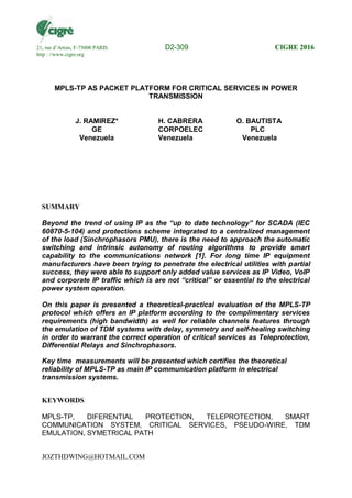 JOZTHDWING@HOTMAIL.COM
MPLS-TP AS PACKET PLATFORM FOR CRITICAL SERVICES IN POWER
TRANSMISSION
J. RAMIREZ* H. CABRERA O. BAUTISTA
GE CORPOELEC PLC
Venezuela Venezuela Venezuela
SUMMARY
Beyond the trend of using IP as the “up to date technology” for SCADA (IEC
60870-5-104) and protections scheme integrated to a centralized management
of the load (Sinchrophasors PMU), there is the need to approach the automatic
switching and intrinsic autonomy of routing algorithms to provide smart
capability to the communications network [1]. For long time IP equipment
manufacturers have been trying to penetrate the electrical utilities with partial
success, they were able to support only added value services as IP Video, VoIP
and corporate IP traffic which is are not “critical” or essential to the electrical
power system operation.
On this paper is presented a theoretical-practical evaluation of the MPLS-TP
protocol which offers an IP platform according to the complimentary services
requirements (high bandwidth) as well for reliable channels features through
the emulation of TDM systems with delay, symmetry and self-healing switching
in order to warrant the correct operation of critical services as Teleprotection,
Differential Relays and Sinchrophasors.
Key time measurements will be presented which certifies the theoretical
reliability of MPLS-TP as main IP communication platform in electrical
transmission systems.
KEYWORDS
MPLS-TP, DIFERENTIAL PROTECTION, TELEPROTECTION, SMART
COMMUNICATION SYSTEM, CRITICAL SERVICES, PSEUDO-WIRE, TDM
EMULATION, SYMETRICAL PATH
21, rue d’Artois, F-75008 PARIS D2-309 CIGRE 2016
http : //www.cigre.org
 