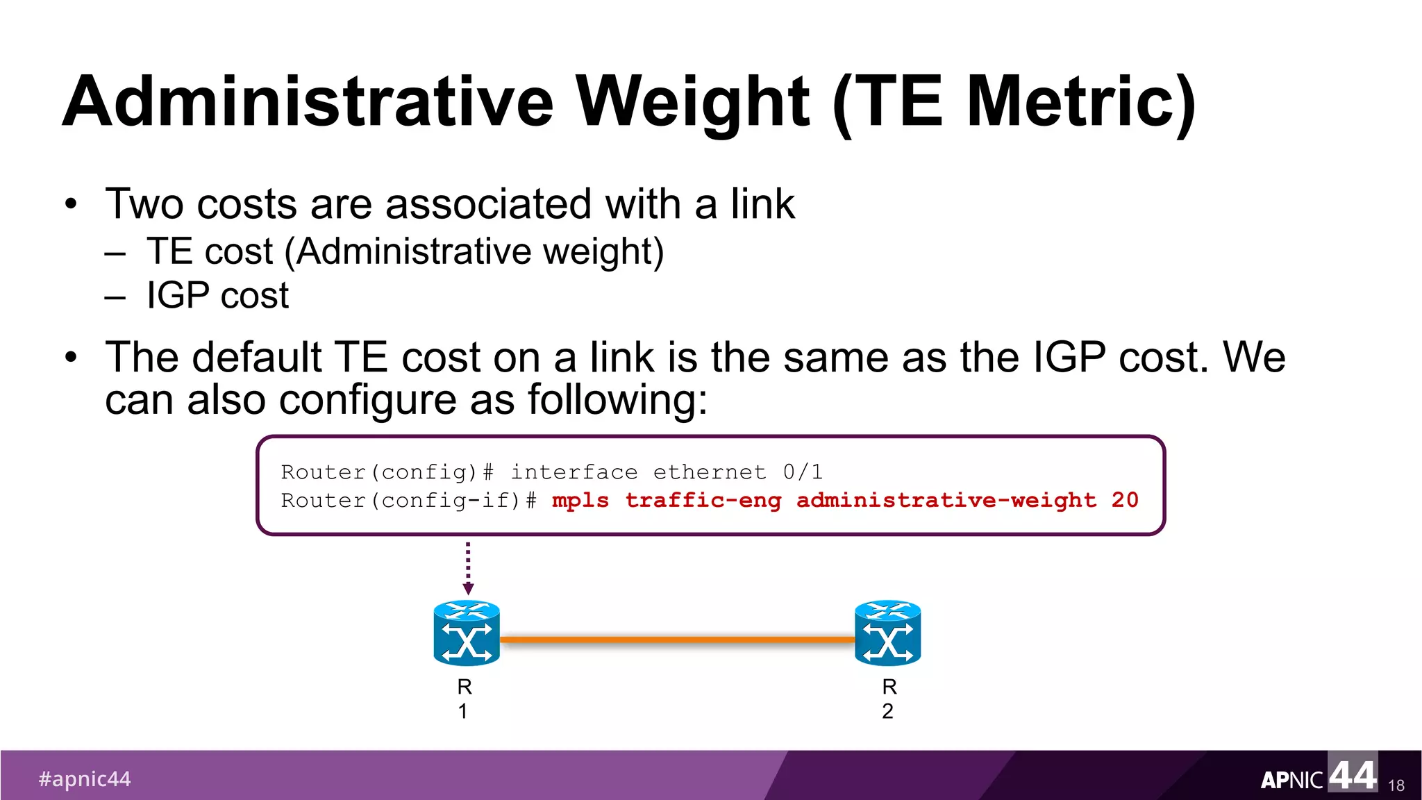 Administrative Weight (TE Metric)
• Two costs are associated with a link
– TE cost (Administrative weight)
– IGP cost
• The default TE cost on a link is the same as the IGP cost. We
can also configure as following:
18
Router(config)# interface ethernet 0/1
Router(config-if)# mpls traffic-eng administrative-weight 20
R
1
R
2
 