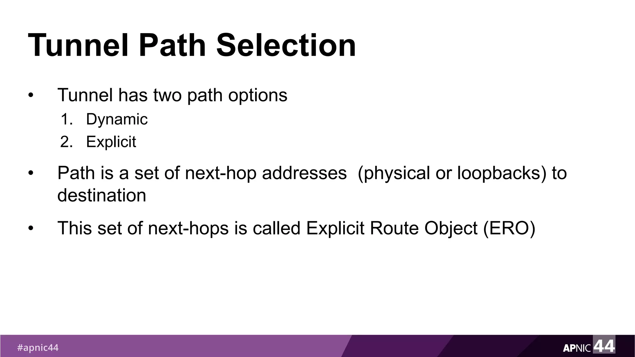 Tunnel Path Selection
• Tunnel has two path options
1. Dynamic
2. Explicit
• Path is a set of next-hop addresses (physical or loopbacks) to
destination
• This set of next-hops is called Explicit Route Object (ERO)
 