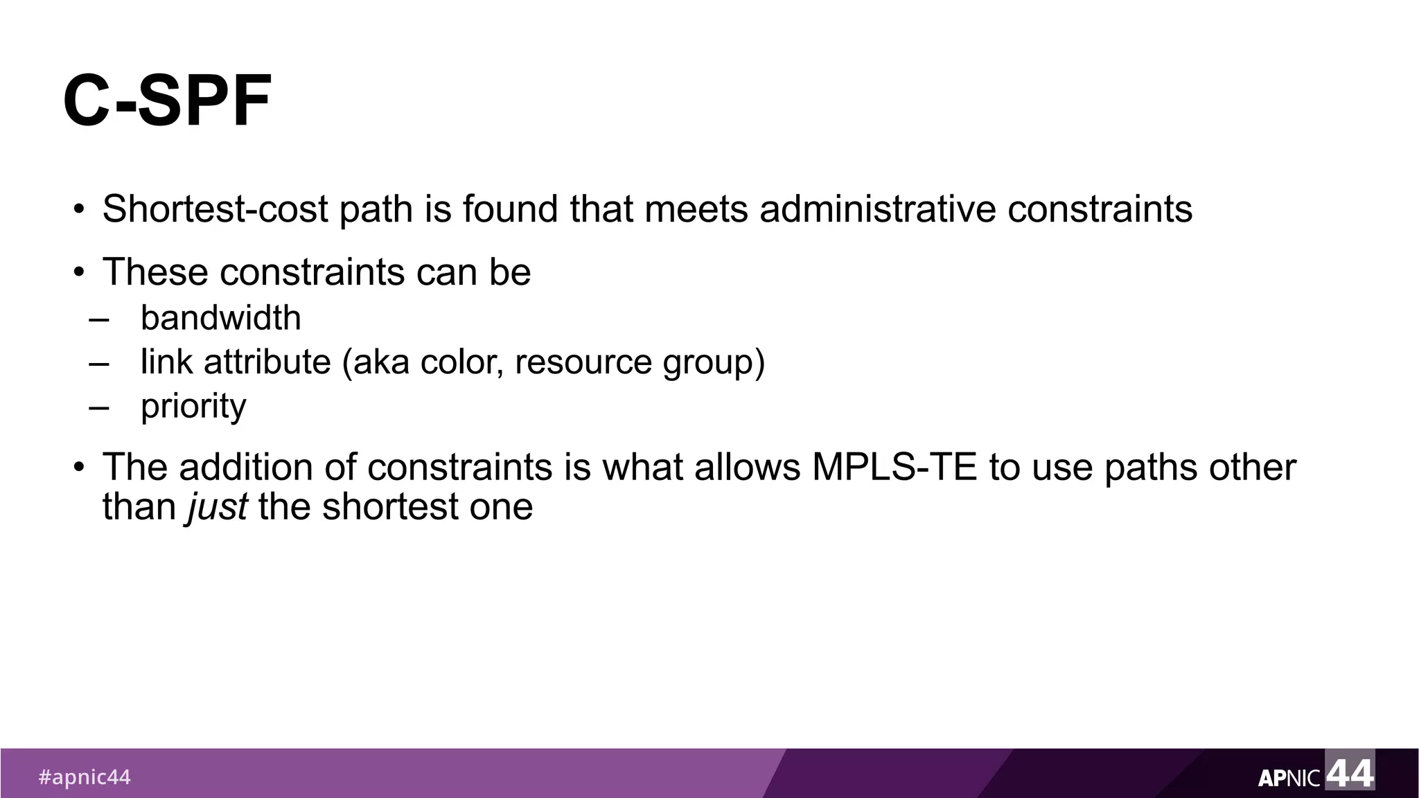 C-SPF
• Shortest-cost path is found that meets administrative constraints
• These constraints can be
– bandwidth
– link attribute (aka color, resource group)
– priority
• The addition of constraints is what allows MPLS-TE to use paths other
than just the shortest one
 
