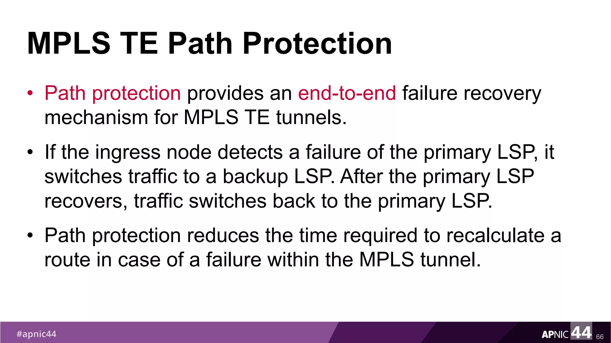 MPLS TE Path Protection
• Path protection provides an end-to-end failure recovery
mechanism for MPLS TE tunnels.
• If the ingress node detects a failure of the primary LSP, it
switches traffic to a backup LSP. After the primary LSP
recovers, traffic switches back to the primary LSP.
• Path protection reduces the time required to recalculate a
route in case of a failure within the MPLS tunnel.
66
 