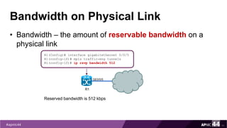 Bandwidth on Physical Link
• Bandwidth – the amount of reservable bandwidth on a
physical link
11
R1(Config)# interface gigabitethernet 0/0/5
R1(config-if)# mpls traffic-eng tunnels
R1(config-if)# ip rsvp bandwidth 512
R1
Reserved bandwidth is 512 kbps
GE0/0/5
 