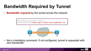 Bandwidth Required by Tunnel
• Bandwidth required by the tunnel across the network
• Not a mandatory command. If not configured, tunnel is requested with
zero bandwidth.
12
R1(config)# interface tunnel 1
R1(config-if)# tunnel mpls traffic-eng bandwidth 100
R1 R2
TE Tunnel LSP
 