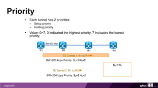 Priority
• Each tunnel has 2 priorities:
– Setup priority
– Holding priority
• Value: 0~7, 0 indicated the highest priority, 7 indicates the lowest
priority.
13
TE Tunnel 1 R1 to R4
R1 R2 R3 R4
BW=300 Kbps
BW=200 kbps Priority: S1=3 H1=3
TE Tunnel 2 R1 to R3
BW=200 kbps Priority: S2=2 H2=2
S2 < H1
 