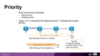 Priority
• Each tunnel has 2 priorities:
– Setup priority
– Holding priority
• Value: 0~7, 0 indicated the highest priority, 7 indicates the lowest
priority.
14
TE Tunnel 1 R1 to R4
R1 R2 R3 R4
BW=300 Kbps
BW=200 kbps Priority: S1=3 H1=3
TE Tunnel 2 R1 to R3
BW=200 kbps Priority: S2=2 H2=2
S2 < H1
Tunnel 2 preempts
the BW, tunnel 1 has
been torn down.
Torn
down
Set
up
 