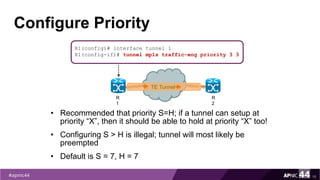 Configure Priority
15
R1(config)# interface tunnel 1
R1(config-if)# tunnel mpls traffic-eng priority 3 3
R
1
R
2
TE Tunnel
• Recommended that priority S=H; if a tunnel can setup at
priority “X”, then it should be able to hold at priority “X” too!
• Configuring S > H is illegal; tunnel will most likely be
preempted
• Default is S = 7, H = 7
 