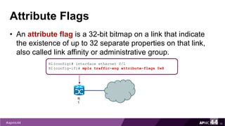 Attribute Flags
• An attribute flag is a 32-bit bitmap on a link that indicate
the existence of up to 32 separate properties on that link,
also called link affinity or administrative group.
16
R1(config)# interface ethernet 0/1
R1(config-if)# mpls traffic-eng attribute-flags 0x8
R
1
 