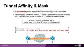 Tunnel Affinity & Mask
• Tunnel affinity helps select which tunnels will go over which links.
• For example: a network with OC-12 and Satellite links will use affinities
to prevent tunnels with VoIP traffic from taking the satellite links.
Tunnel can only go over a link if
(Tunnel Mask) && (Attribute Flags) == Tunnel Affinity
R1(config)# interface tunnel 1
R1(config-if)# tunnel mpls traffic-eng affinity 0x80 mask 0x80
R
1
R
2
TE Tunnel
 